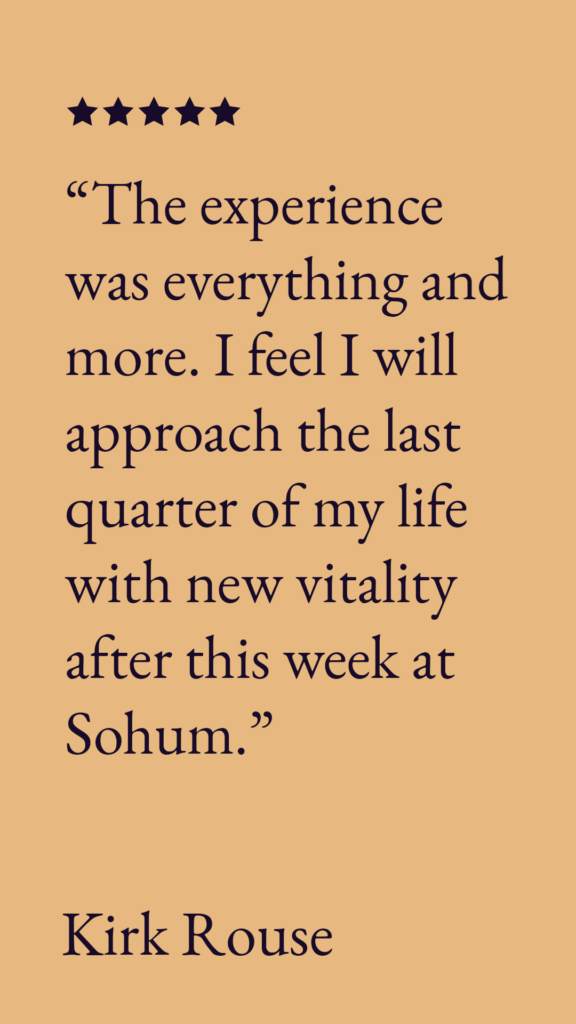 "The experience was everything and more. I feel I will approach the last quarter of my life with new vitality after this week at Sohum."