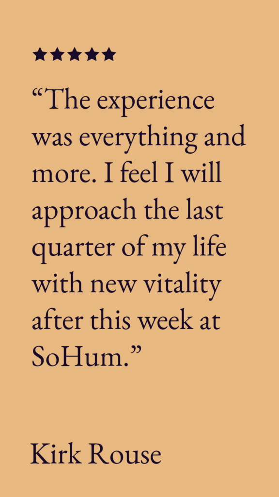 “The experience was everything and more. I feel I will approach the last quarter of my life with new vitality after this week at SoHum.”